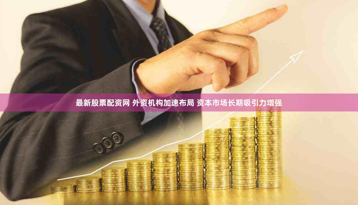 最新股票配资网 外资机构加速布局 资本市场长期吸引力增强
