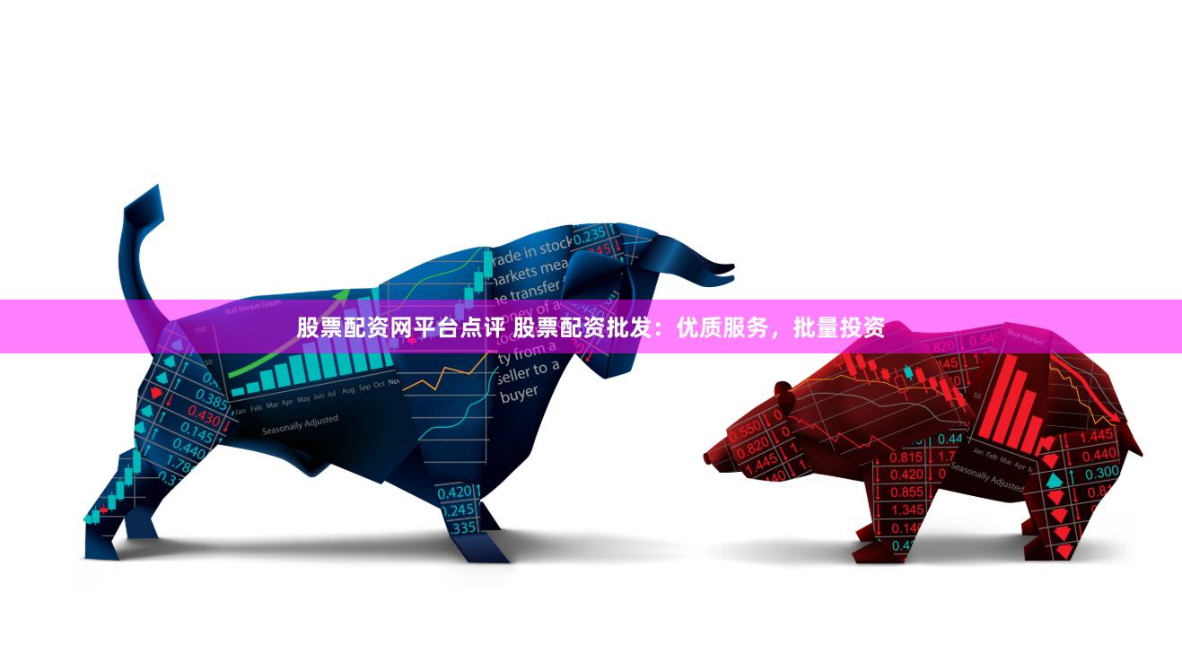 股票配资网平台点评 股票配资批发：优质服务，批量投资