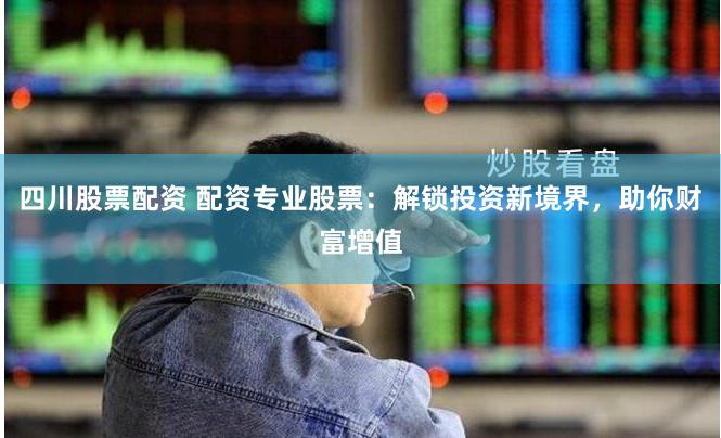 四川股票配资 配资专业股票：解锁投资新境界，助你财富增值