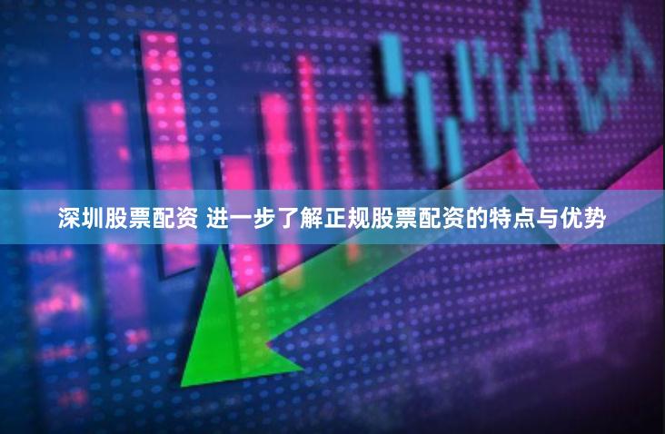 深圳股票配资 进一步了解正规股票配资的特点与优势