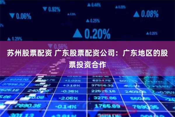 苏州股票配资 广东股票配资公司：广东地区的股票投资合作