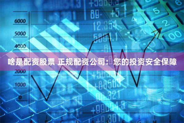 啥是配资股票 正规配资公司：您的投资安全保障