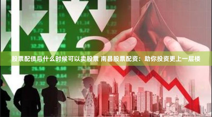 股票配债后什么时候可以卖股票 南昌股票配资：助你投资更上一层楼