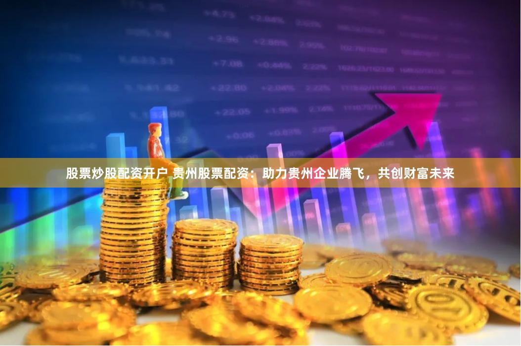 股票炒股配资开户 贵州股票配资：助力贵州企业腾飞，共创财富未来
