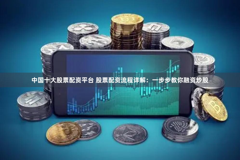中国十大股票配资平台 股票配资流程详解：一步步教你融资炒股
