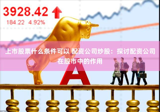 上市股票什么条件可以 配资公司炒股：探讨配资公司在股市中的作用