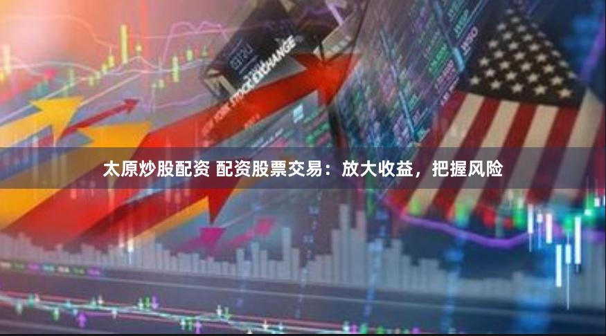 太原炒股配资 配资股票交易：放大收益，把握风险