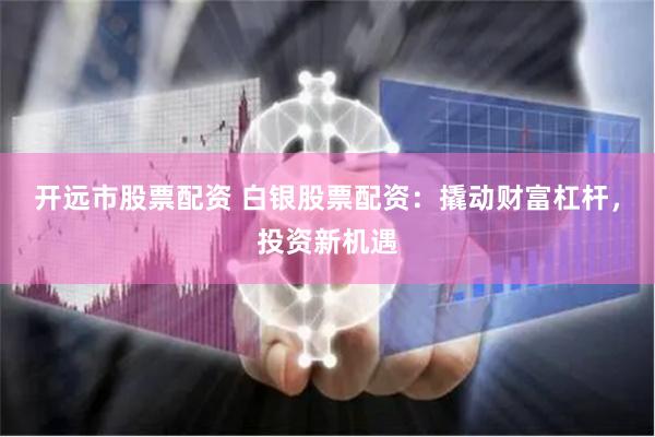 开远市股票配资 白银股票配资：撬动财富杠杆，投资新机遇