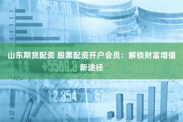 山东期货配资 股票配资开户会员：解锁财富增值新途径