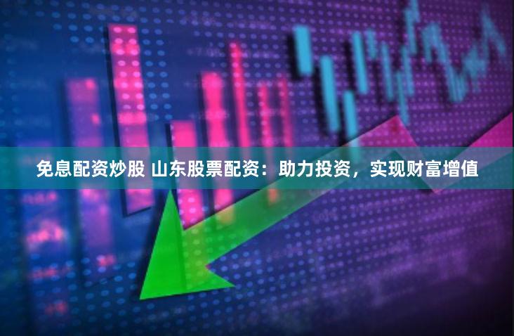 免息配资炒股 山东股票配资：助力投资，实现财富增值