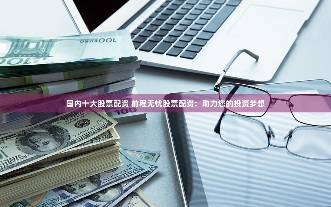 国内十大股票配资 前程无忧股票配资：助力您的投资梦想