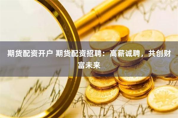 期货配资开户 期货配资招聘：高薪诚聘，共创财富未来