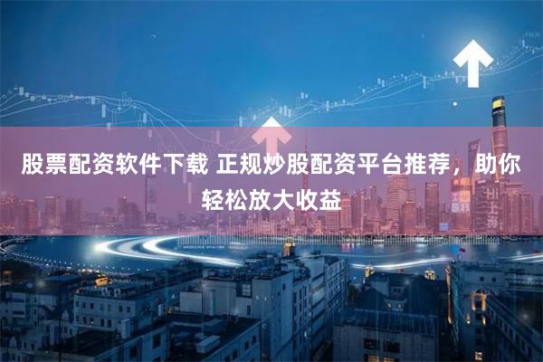 股票配资软件下载 正规炒股配资平台推荐，助你轻松放大收益