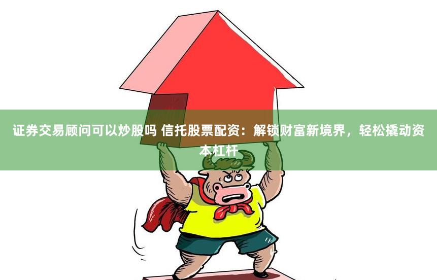 证券交易顾问可以炒股吗 信托股票配资：解锁财富新境界，轻松撬动资本杠杆