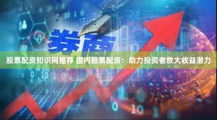 股票配资知识网推荐 国内股票配资：助力投资者放大收益潜力