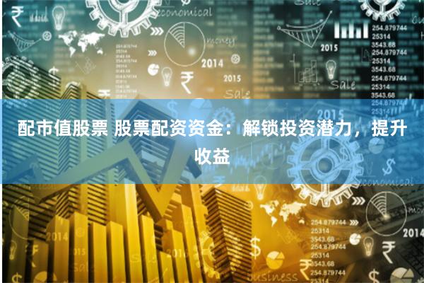 配市值股票 股票配资资金：解锁投资潜力，提升收益