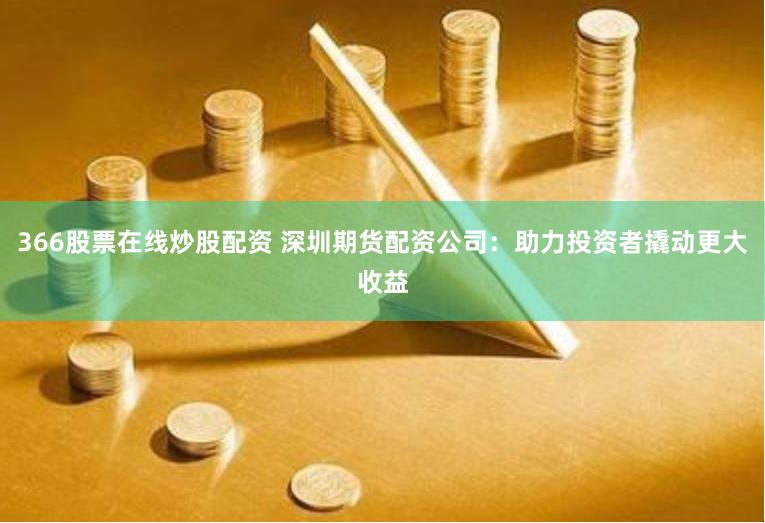366股票在线炒股配资 深圳期货配资公司：助力投资者撬动更大收益