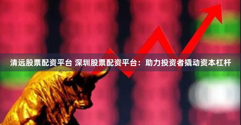 清远股票配资平台 深圳股票配资平台：助力投资者撬动资本杠杆