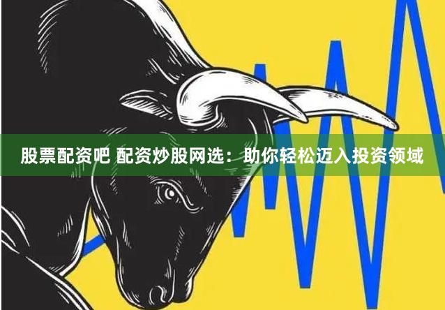 股票配资吧 配资炒股网选：助你轻松迈入投资领域