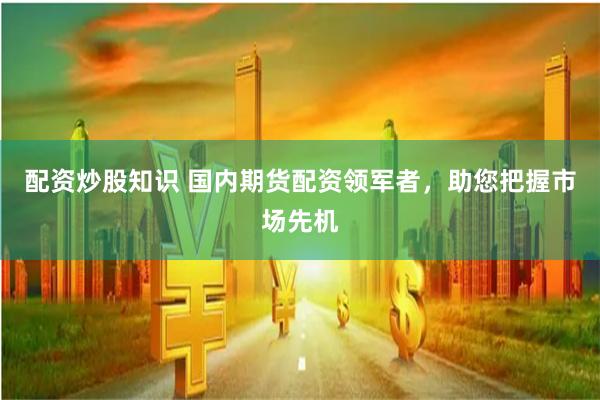 配资炒股知识 国内期货配资领军者，助您把握市场先机