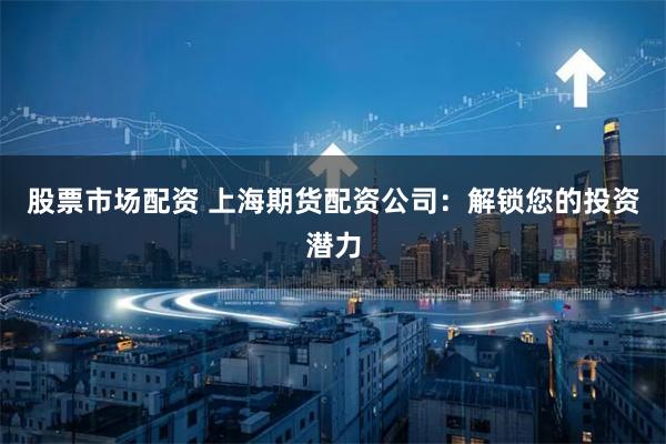 股票市场配资 上海期货配资公司：解锁您的投资潜力