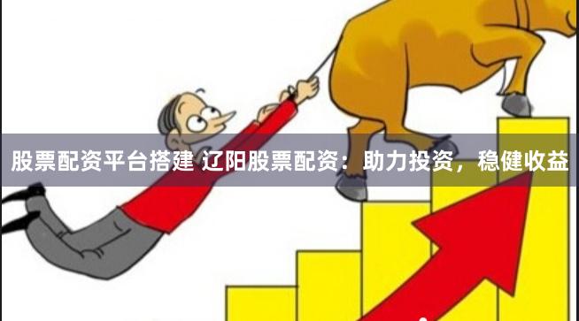 股票配资平台搭建 辽阳股票配资：助力投资，稳健收益
