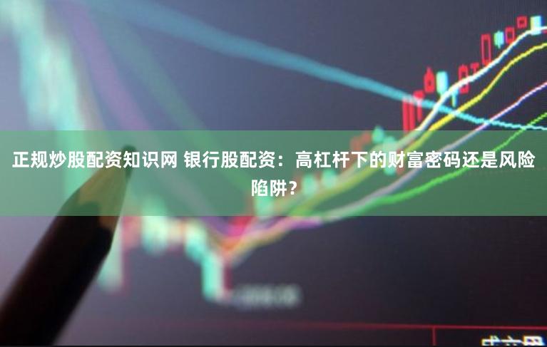正规炒股配资知识网 银行股配资：高杠杆下的财富密码还是风险陷阱？