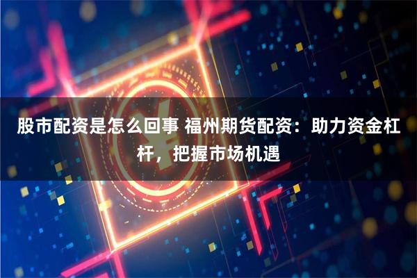 股市配资是怎么回事 福州期货配资：助力资金杠杆，把握市场机遇