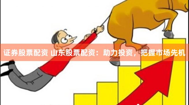 证券股票配资 山东股票配资：助力投资，把握市场先机