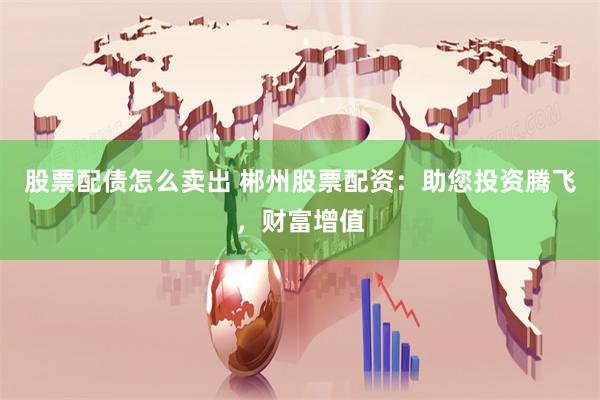 股票配债怎么卖出 郴州股票配资：助您投资腾飞，财富增值