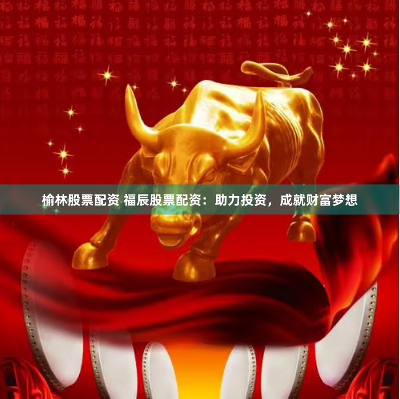 榆林股票配资 福辰股票配资：助力投资，成就财富梦想