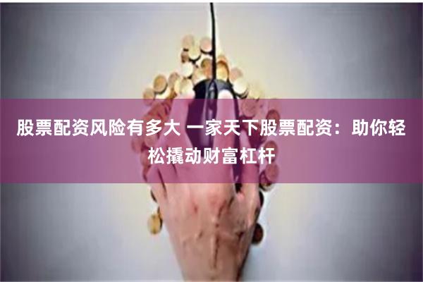 股票配资风险有多大 一家天下股票配资：助你轻松撬动财富杠杆